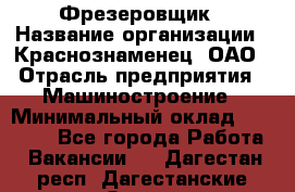 Фрезеровщик › Название организации ­ Краснознаменец, ОАО › Отрасль предприятия ­ Машиностроение › Минимальный оклад ­ 40 000 - Все города Работа » Вакансии   . Дагестан респ.,Дагестанские Огни г.